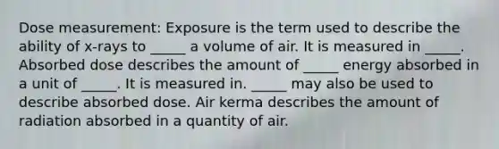 Dose measurement: Exposure is the term used to describe the ability of x-rays to _____ a volume of air. It is measured in _____. Absorbed dose describes the amount of _____ energy absorbed in a unit of _____. It is measured in. _____ may also be used to describe absorbed dose. Air kerma describes the amount of radiation absorbed in a quantity of air.