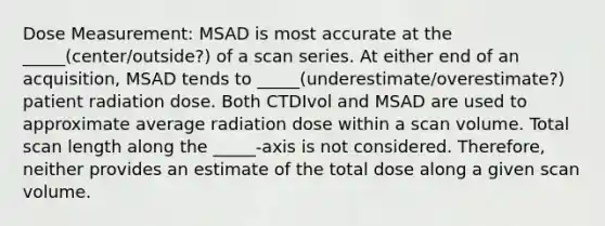 Dose Measurement: MSAD is most accurate at the _____(center/outside?) of a scan series. At either end of an acquisition, MSAD tends to _____(underestimate/overestimate?) patient radiation dose. Both CTDIvol and MSAD are used to approximate average radiation dose within a scan volume. Total scan length along the _____-axis is not considered. Therefore, neither provides an estimate of the total dose along a given scan volume.