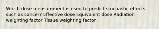 Which dose measurement is used to predict stochastic effects such as cancer? Effective dose Equivalent dose Radiation weighting factor Tissue weighting factor