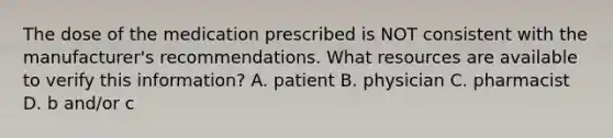 The dose of the medication prescribed is NOT consistent with the manufacturer's recommendations. What resources are available to verify this information? A. patient B. physician C. pharmacist D. b and/or c