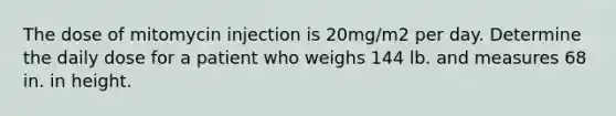 The dose of mitomycin injection is 20mg/m2 per day. Determine the daily dose for a patient who weighs 144 lb. and measures 68 in. in height.