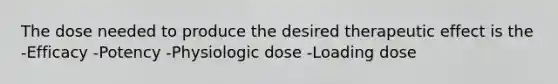 The dose needed to produce the desired therapeutic effect is the -Efficacy -Potency -Physiologic dose -Loading dose