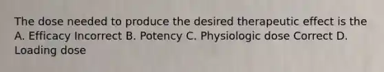 The dose needed to produce the desired therapeutic effect is the A. Efficacy Incorrect B. Potency C. Physiologic dose Correct D. Loading dose