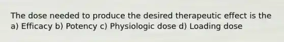 The dose needed to produce the desired therapeutic effect is the a) Efficacy b) Potency c) Physiologic dose d) Loading dose