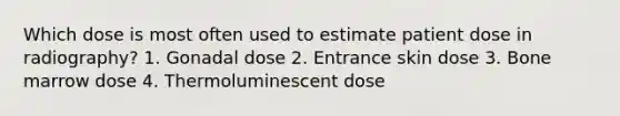 Which dose is most often used to estimate patient dose in radiography? 1. Gonadal dose 2. Entrance skin dose 3. Bone marrow dose 4. Thermoluminescent dose