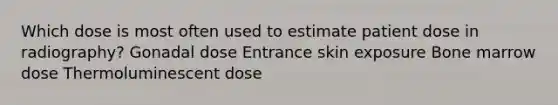 Which dose is most often used to estimate patient dose in radiography? Gonadal dose Entrance skin exposure Bone marrow dose Thermoluminescent dose