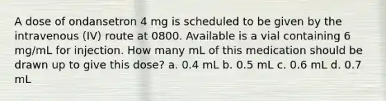 A dose of ondansetron 4 mg is scheduled to be given by the intravenous (IV) route at 0800. Available is a vial containing 6 mg/mL for injection. How many mL of this medication should be drawn up to give this dose? a. 0.4 mL b. 0.5 mL c. 0.6 mL d. 0.7 mL