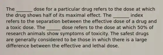 The _______ dose for a particular drug refers to the dose at which the drug shows half of its maximal effect. The _______ index refers to the separation between the effective dose of a drug and a toxic dose. The ______ dose refers to the dose at which 50% of research animals show symptoms of toxicity. The safest drugs are generally considered to be those in which there is a large difference between the effective and lethal dose.