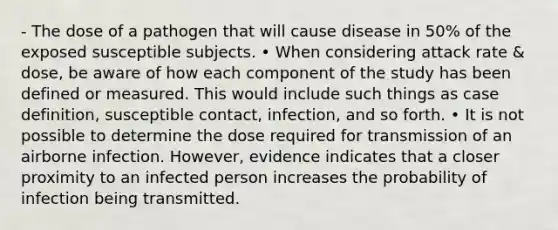 - The dose of a pathogen that will cause disease in 50% of the exposed susceptible subjects. • When considering attack rate & dose, be aware of how each component of the study has been defined or measured. This would include such things as case definition, susceptible contact, infection, and so forth. • It is not possible to determine the dose required for transmission of an airborne infection. However, evidence indicates that a closer proximity to an infected person increases the probability of infection being transmitted.