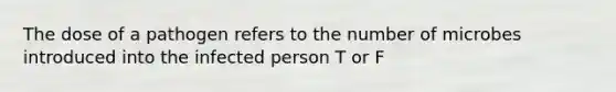 The dose of a pathogen refers to the number of microbes introduced into the infected person T or F