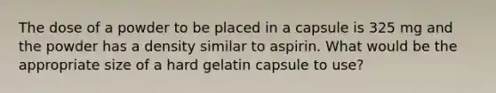 The dose of a powder to be placed in a capsule is 325 mg and the powder has a density similar to aspirin. What would be the appropriate size of a hard gelatin capsule to use?