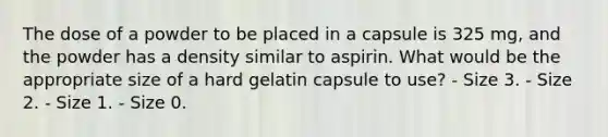 The dose of a powder to be placed in a capsule is 325 mg, and the powder has a density similar to aspirin. What would be the appropriate size of a hard gelatin capsule to use? - Size 3. - Size 2. - Size 1. - Size 0.