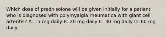 Which dose of prednisolone will be given initially for a patient who is diagnosed with polymyalgia rheumatica with giant cell arteritis? A. 15 mg daily B. 20 mg daily C. 30 mg daily D. 60 mg daily