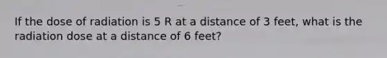 If the dose of radiation is 5 R at a distance of 3 feet, what is the radiation dose at a distance of 6 feet?