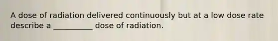 A dose of radiation delivered continuously but at a low dose rate describe a __________ dose of radiation.