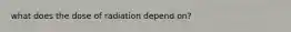 what does the dose of radiation depend on?