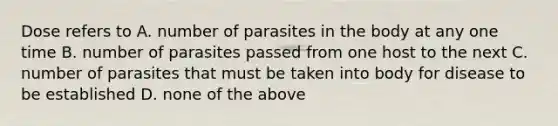 Dose refers to A. number of parasites in the body at any one time B. number of parasites passed from one host to the next C. number of parasites that must be taken into body for disease to be established D. none of the above