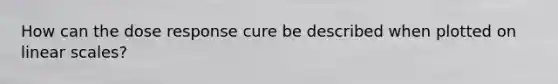 How can the dose response cure be described when plotted on linear scales?