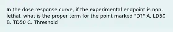 In the dose response curve, if the experimental endpoint is non-lethal, what is the proper term for the point marked "D?" A. LD50 B. TD50 C. Threshold