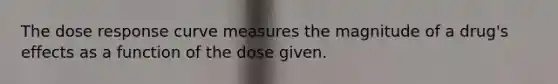 The dose response curve measures the magnitude of a drug's effects as a function of the dose given.