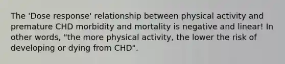 The 'Dose response' relationship between physical activity and premature CHD morbidity and mortality is negative and linear! In other words, "the more physical activity, the lower the risk of developing or dying from CHD".