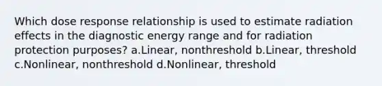 Which dose response relationship is used to estimate radiation effects in the diagnostic energy range and for radiation protection purposes? a.Linear, nonthreshold b.Linear, threshold c.Nonlinear, nonthreshold d.Nonlinear, threshold