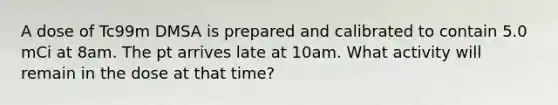 A dose of Tc99m DMSA is prepared and calibrated to contain 5.0 mCi at 8am. The pt arrives late at 10am. What activity will remain in the dose at that time?