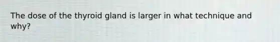 The dose of the thyroid gland is larger in what technique and why?