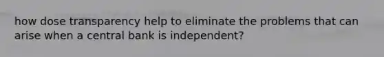 how dose transparency help to eliminate the problems that can arise when a central bank is independent?