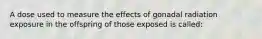 A dose used to measure the effects of gonadal radiation exposure in the offspring of those exposed is called: