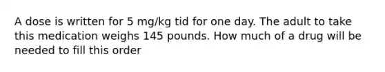 A dose is written for 5 mg/kg tid for one day. The adult to take this medication weighs 145 pounds. How much of a drug will be needed to fill this order