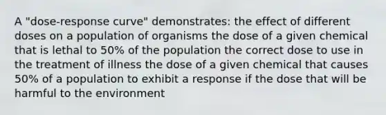 A "dose-response curve" demonstrates: the effect of different doses on a population of organisms the dose of a given chemical that is lethal to 50% of the population the correct dose to use in the treatment of illness the dose of a given chemical that causes 50% of a population to exhibit a response if the dose that will be harmful to the environment