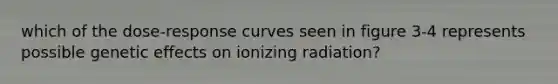 which of the dose-response curves seen in figure 3-4 represents possible genetic effects on ionizing radiation?