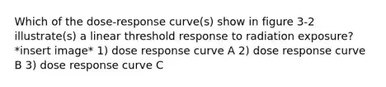 Which of the dose-response curve(s) show in figure 3-2 illustrate(s) a linear threshold response to radiation exposure? *insert image* 1) dose response curve A 2) dose response curve B 3) dose response curve C