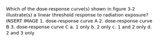 Which of the dose-response curve(s) shown in figure 3-2 illustrate(s) a linear threshold response to radiation exposure? INSERT IMAGE 1. dose-response curve A 2. dose-response curve B 3. dose-response curve C a. 1 only b. 2 only c. 1 and 2 only d. 2 and 3 only