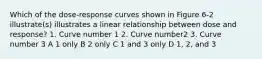 Which of the dose-response curves shown in Figure 6-2 illustrate(s) illustrates a linear relationship between dose and response? 1. Curve number 1 2. Curve number2 3. Curve number 3 A 1 only B 2 only C 1 and 3 only D 1, 2, and 3