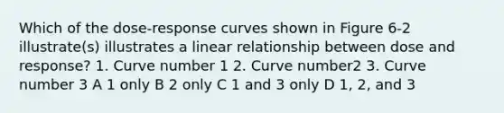 Which of the dose-response curves shown in Figure 6-2 illustrate(s) illustrates a linear relationship between dose and response? 1. Curve number 1 2. Curve number2 3. Curve number 3 A 1 only B 2 only C 1 and 3 only D 1, 2, and 3