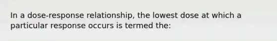 In a dose-response relationship, the lowest dose at which a particular response occurs is termed the: