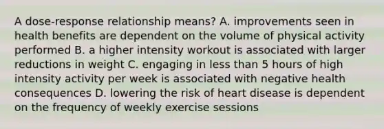 A dose-response relationship means? A. improvements seen in health benefits are dependent on the volume of physical activity performed B. a higher intensity workout is associated with larger reductions in weight C. engaging in less than 5 hours of high intensity activity per week is associated with negative health consequences D. lowering the risk of heart disease is dependent on the frequency of weekly exercise sessions