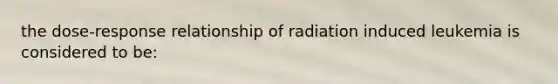 the dose-response relationship of radiation induced leukemia is considered to be: