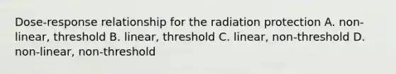 Dose-response relationship for the radiation protection A. non-linear, threshold B. linear, threshold C. linear, non-threshold D. non-linear, non-threshold