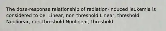 The dose-response relationship of radiation-induced leukemia is considered to be: Linear, non-threshold Linear, threshold Nonlinear, non-threshold ﻿Nonlinear, threshold