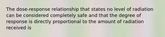 The dose-response relationship that states no level of radiation can be considered completely safe and that the degree of response is directly proportional to the amount of radiation received is