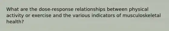 What are the dose-response relationships between physical activity or exercise and the various indicators of musculoskeletal health?