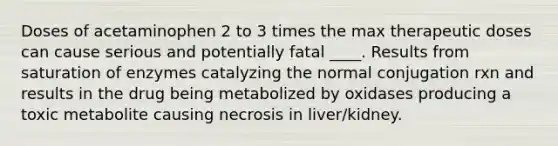 Doses of acetaminophen 2 to 3 times the max therapeutic doses can cause serious and potentially fatal ____. Results from saturation of enzymes catalyzing the normal conjugation rxn and results in the drug being metabolized by oxidases producing a toxic metabolite causing necrosis in liver/kidney.