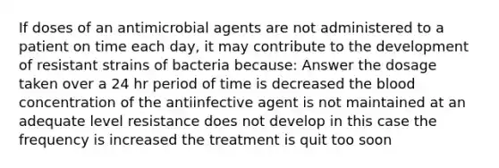 If doses of an antimicrobial agents are not administered to a patient on time each day, it may contribute to the development of resistant strains of bacteria because: Answer the dosage taken over a 24 hr period of time is decreased the blood concentration of the antiinfective agent is not maintained at an adequate level resistance does not develop in this case the frequency is increased the treatment is quit too soon