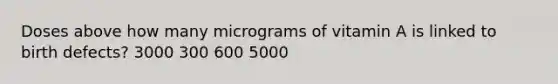 Doses above how many micrograms of vitamin A is linked to birth defects? 3000 300 600 5000