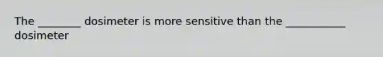 The ________ dosimeter is more sensitive than the ___________ dosimeter