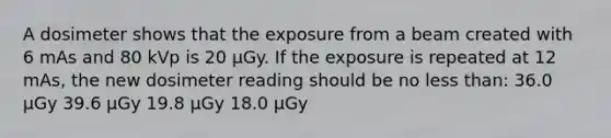 A dosimeter shows that the exposure from a beam created with 6 mAs and 80 kVp is 20 µGy. If the exposure is repeated at 12 mAs, the new dosimeter reading should be no less than: 36.0 µGy 39.6 µGy 19.8 µGy 18.0 µGy