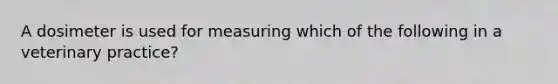 A dosimeter is used for measuring which of the following in a veterinary practice?